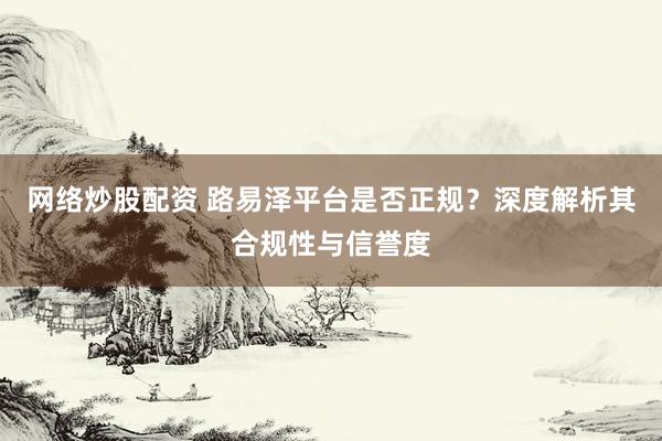 网络炒股配资 路易泽平台是否正规？深度解析其合规性与信誉度