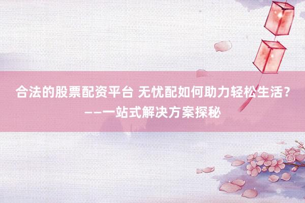 合法的股票配资平台 无忧配如何助力轻松生活？——一站式解决方案探秘