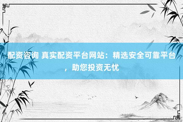 配资咨询 真实配资平台网站：精选安全可靠平台，助您投资无忧