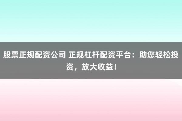 股票正规配资公司 正规杠杆配资平台：助您轻松投资，放大收益！