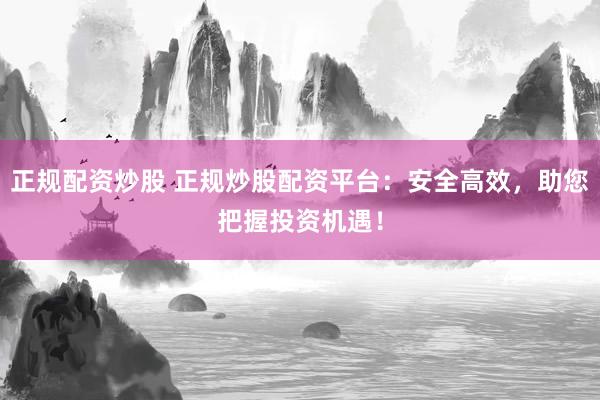 正规配资炒股 正规炒股配资平台：安全高效，助您把握投资机遇！