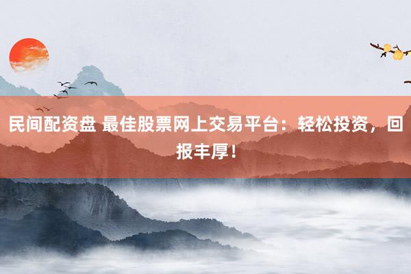 民间配资盘 最佳股票网上交易平台：轻松投资，回报丰厚！
