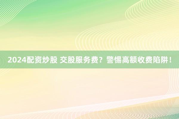 2024配资炒股 交股服务费？警惕高额收费陷阱！