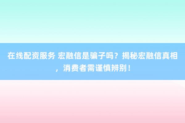 在线配资服务 宏融信是骗子吗？揭秘宏融信真相，消费者需谨慎辨别！