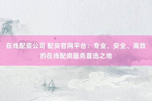在线配资公司 配资官网平台：专业、安全、高效的在线配资服务首选之地