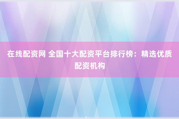 在线配资网 全国十大配资平台排行榜：精选优质配资机构