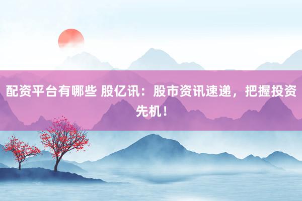 配资平台有哪些 股亿讯：股市资讯速递，把握投资先机！