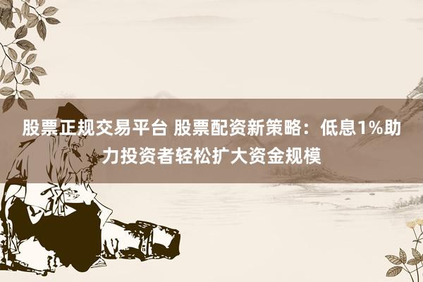 股票正规交易平台 股票配资新策略：低息1%助力投资者轻松扩大资金规模