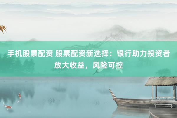 手机股票配资 股票配资新选择：银行助力投资者放大收益，风险可控