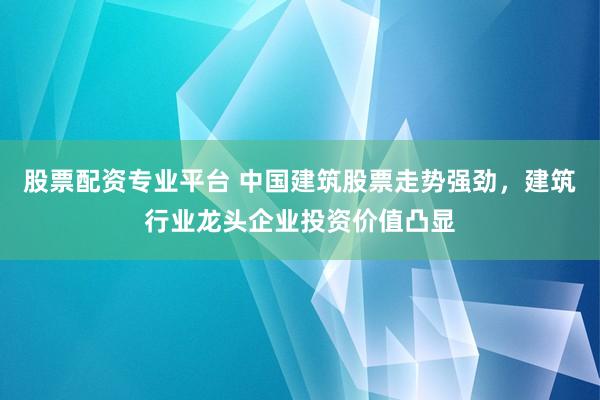 股票配资专业平台 中国建筑股票走势强劲，建筑行业龙头企业投资价值凸显
