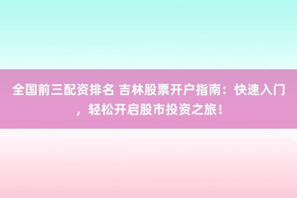 全国前三配资排名 吉林股票开户指南：快速入门，轻松开启股市投资之旅！