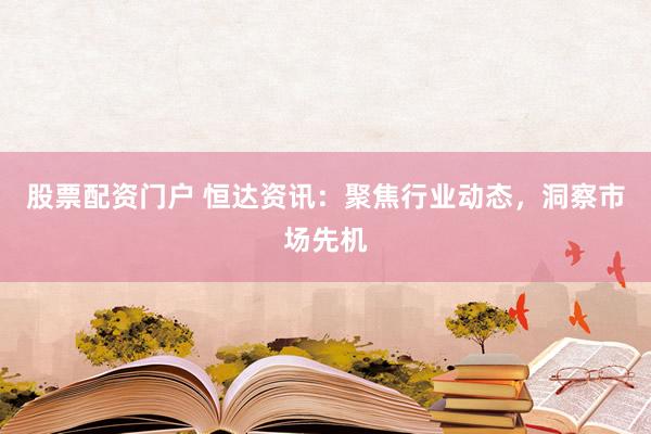 股票配资门户 恒达资讯：聚焦行业动态，洞察市场先机