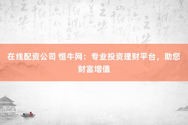 在线配资公司 恒牛网：专业投资理财平台，助您财富增值