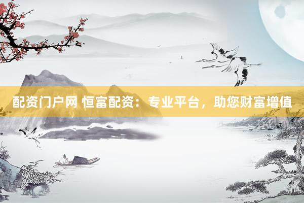 配资门户网 恒富配资：专业平台，助您财富增值