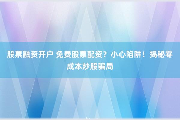 股票融资开户 免费股票配资？小心陷阱！揭秘零成本炒股骗局