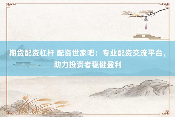 期货配资杠杆 配资世家吧：专业配资交流平台，助力投资者稳健盈利