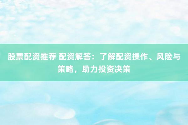 股票配资推荐 配资解答：了解配资操作、风险与策略，助力投资决策