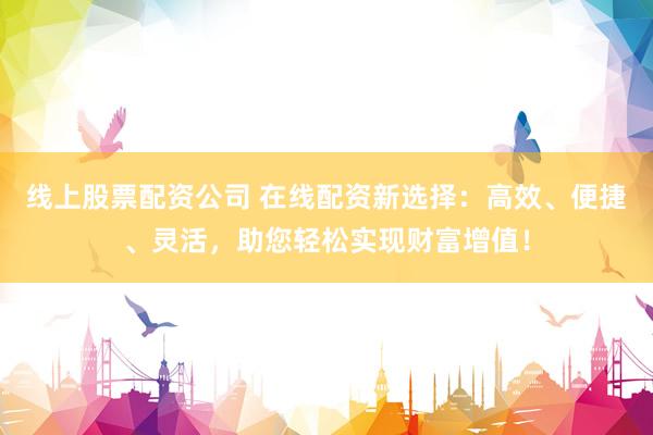 线上股票配资公司 在线配资新选择：高效、便捷、灵活，助您轻松实现财富增值！