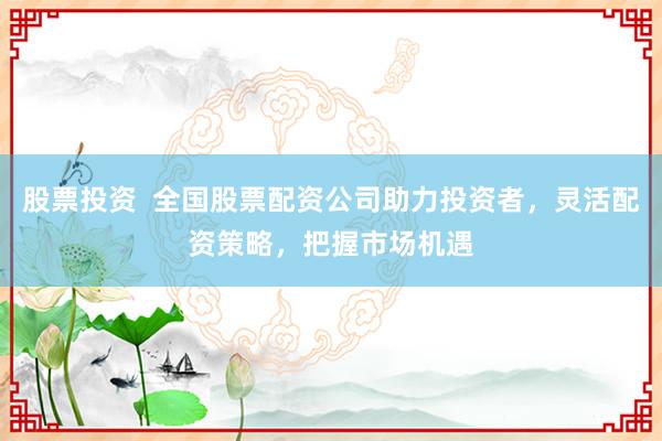 股票投资  全国股票配资公司助力投资者，灵活配资策略，把握市场机遇