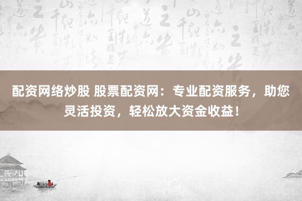 配资网络炒股 股票配资网：专业配资服务，助您灵活投资，轻松放大资金收益！