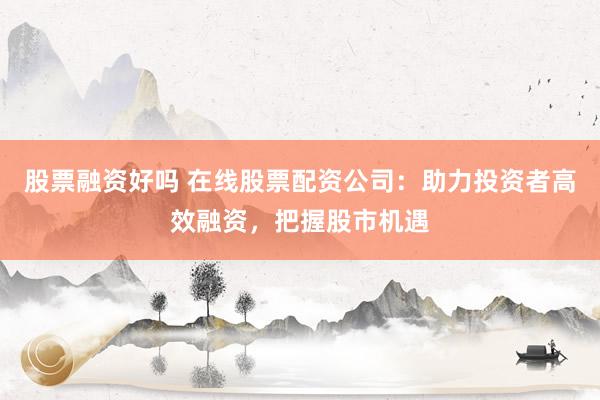 股票融资好吗 在线股票配资公司：助力投资者高效融资，把握股市机遇
