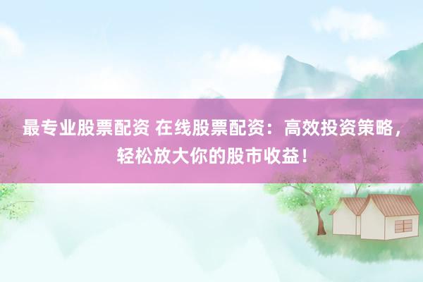最专业股票配资 在线股票配资：高效投资策略，轻松放大你的股市收益！