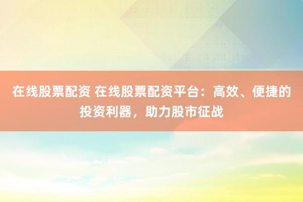 在线股票配资 在线股票配资平台：高效、便捷的投资利器，助力股市征战