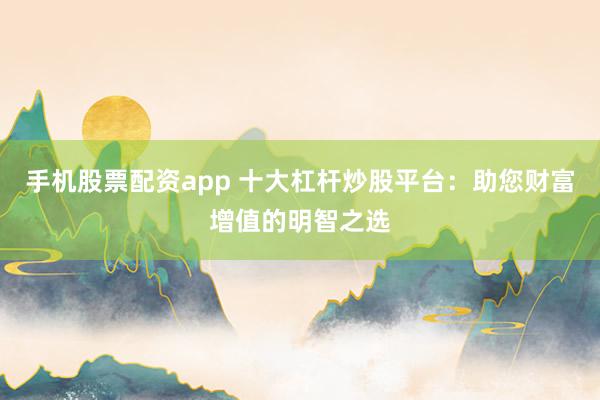 手机股票配资app 十大杠杆炒股平台：助您财富增值的明智之选