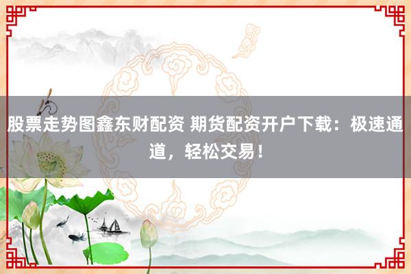 股票走势图鑫东财配资 期货配资开户下载：极速通道，轻松交易！
