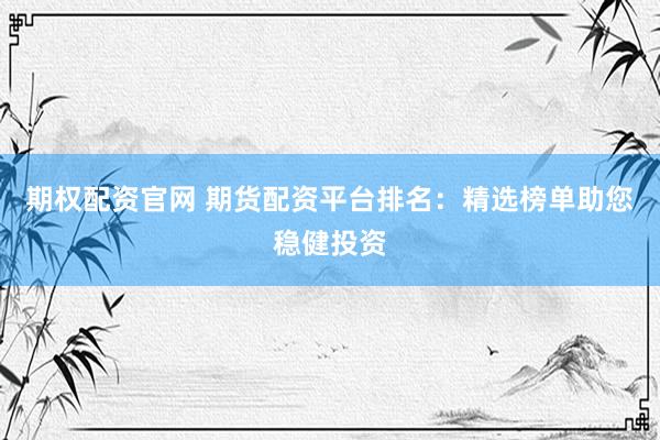 期权配资官网 期货配资平台排名：精选榜单助您稳健投资