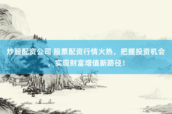 炒股配资公司 股票配资行情火热，把握投资机会，实现财富增值新路径！
