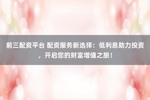 前三配资平台 配资服务新选择：低利息助力投资，开启您的财富增值之旅！