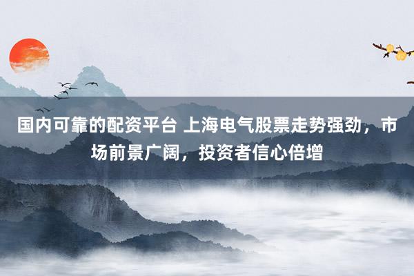国内可靠的配资平台 上海电气股票走势强劲，市场前景广阔，投资者信心倍增