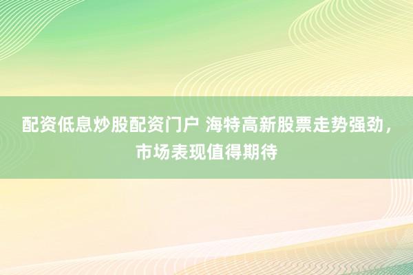 配资低息炒股配资门户 海特高新股票走势强劲，市场表现值得期待