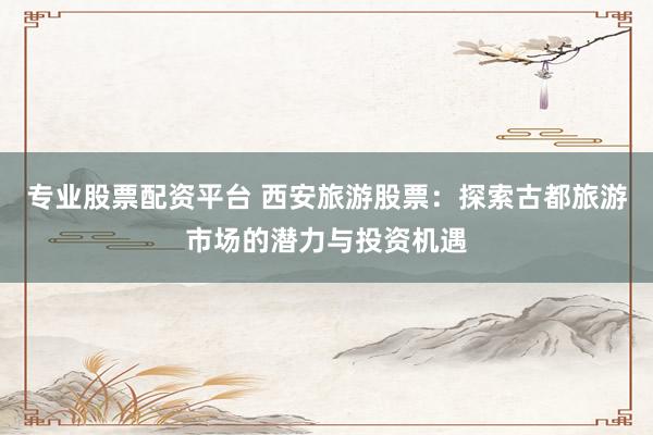 专业股票配资平台 西安旅游股票：探索古都旅游市场的潜力与投资机遇