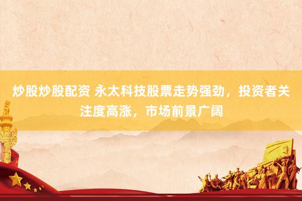 炒股炒股配资 永太科技股票走势强劲，投资者关注度高涨，市场前景广阔