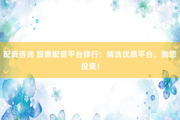 配资咨询 股票配资平台排行：精选优质平台，助您投资！