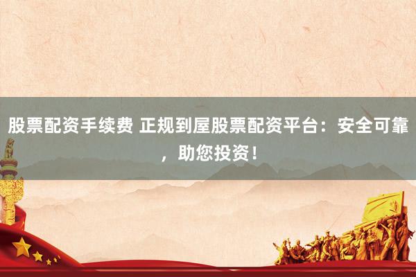 股票配资手续费 正规到屋股票配资平台：安全可靠，助您投资！