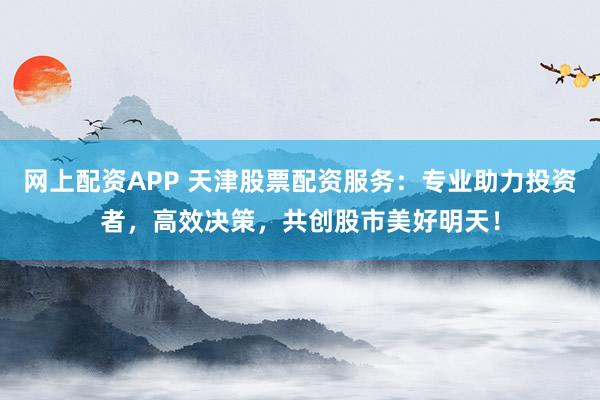 网上配资APP 天津股票配资服务：专业助力投资者，高效决策，共创股市美好明天！