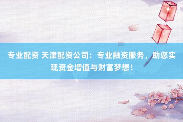 专业配资 天津配资公司：专业融资服务，助您实现资金增值与财富梦想！