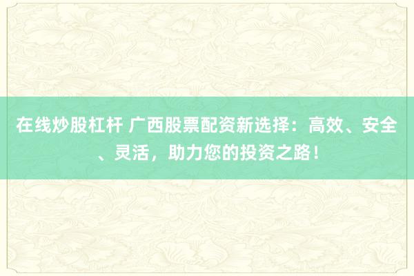 在线炒股杠杆 广西股票配资新选择：高效、安全、灵活，助力您的投资之路！