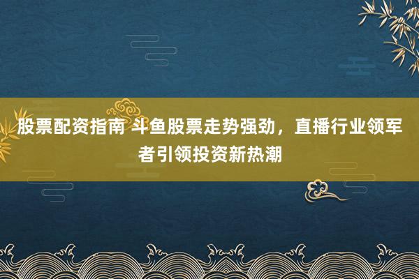 股票配资指南 斗鱼股票走势强劲，直播行业领军者引领投资新热潮