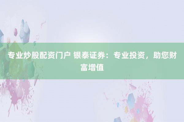 专业炒股配资门户 银泰证券：专业投资，助您财富增值