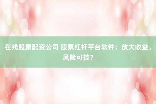 在线股票配资公司 股票杠杆平台软件：放大收益，风险可控？