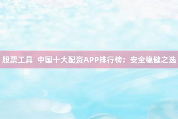 股票工具  中国十大配资APP排行榜：安全稳健之选