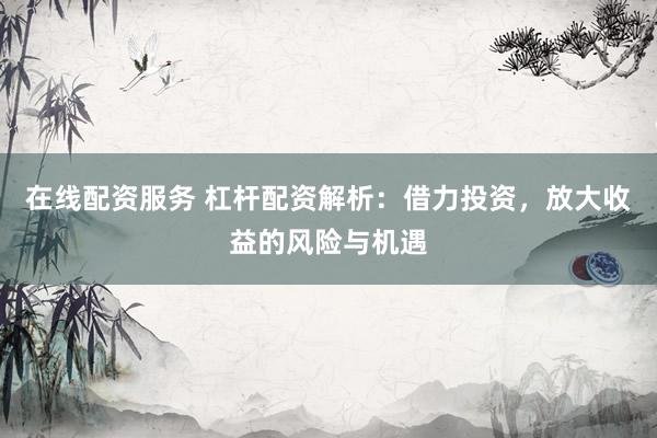 在线配资服务 杠杆配资解析：借力投资，放大收益的风险与机遇