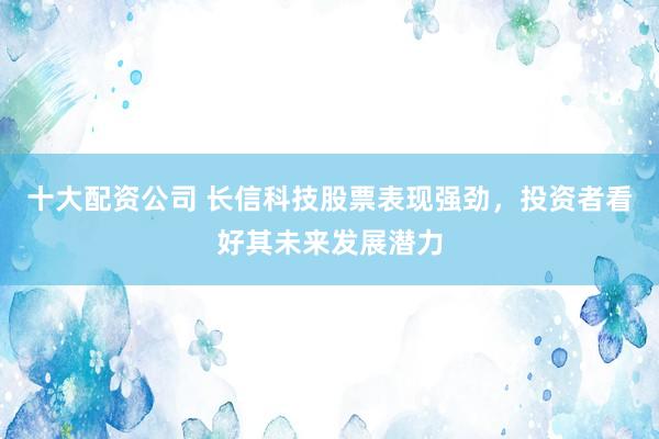 十大配资公司 长信科技股票表现强劲，投资者看好其未来发展潜力