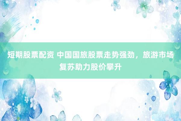 短期股票配资 中国国旅股票走势强劲，旅游市场复苏助力股价攀升