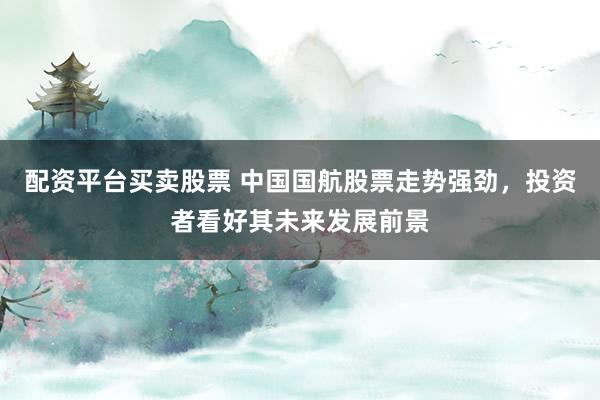 配资平台买卖股票 中国国航股票走势强劲，投资者看好其未来发展前景