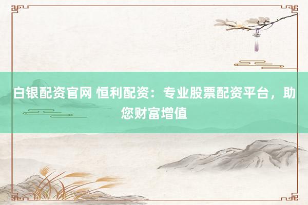 白银配资官网 恒利配资：专业股票配资平台，助您财富增值